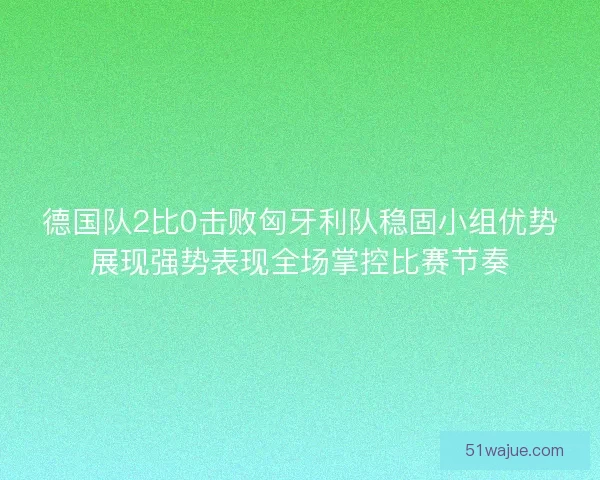 德国队2比0击败匈牙利队稳固小组优势展现强势表现全场掌控比赛节奏 德国队2比0击败匈牙利队稳固小组优势展现强势表现全场掌控比赛节奏