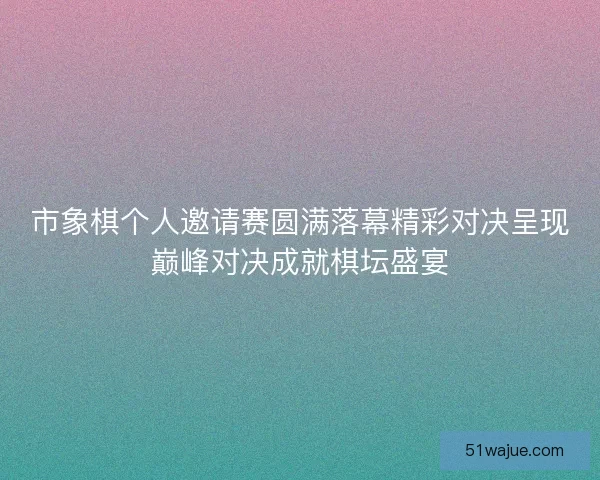 市象棋个人邀请赛圆满落幕精彩对决呈现巅峰对决成就棋坛盛宴 市象棋个人邀请赛圆满落幕精彩对决呈现巅峰对决成就棋坛盛宴
