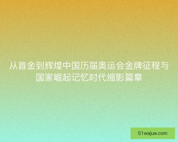 从首金到辉煌中国历届奥运会金牌征程与国家崛起记忆时代缩影篇章 从首金到辉煌中国历届奥运会金牌征程与国家崛起记忆时代缩影篇章