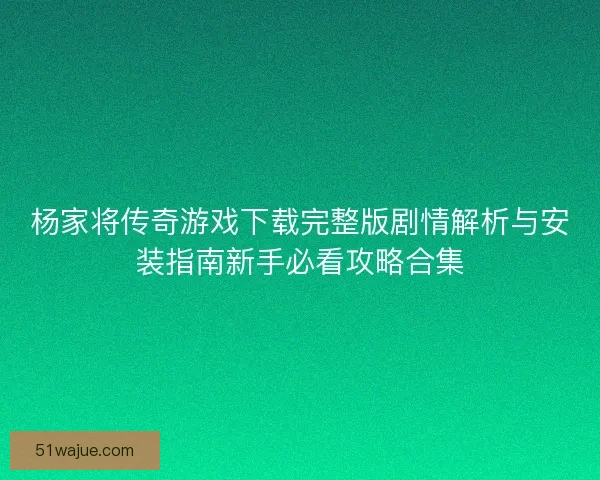 杨家将传奇游戏下载完整版剧情解析与安装指南新手必看攻略合集