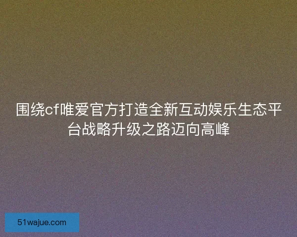 围绕cf唯爱官方打造全新互动娱乐生态平台战略升级之路迈向高峰