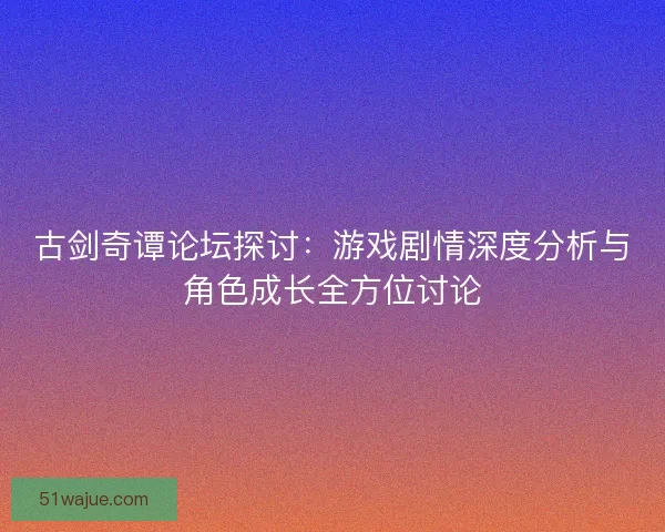 古剑奇谭论坛探讨：游戏剧情深度分析与角色成长全方位讨论