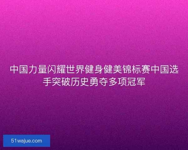 中国力量闪耀世界健身健美锦标赛中国选手突破历史勇夺多项冠军
