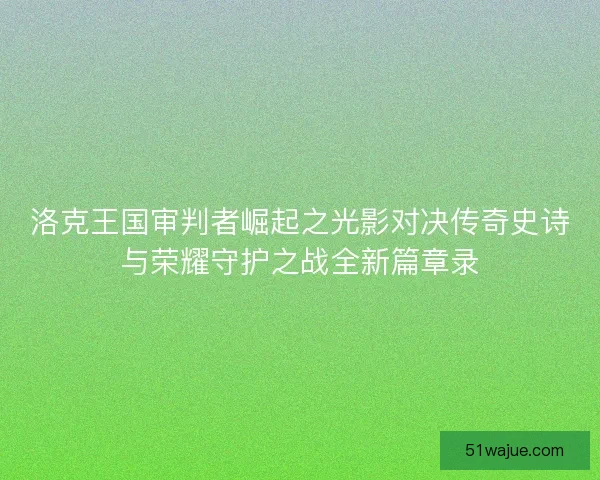 洛克王国审判者崛起之光影对决传奇史诗与荣耀守护之战全新篇章录 洛克王国审判者崛起之光影对决传奇史诗与荣耀守护之战全新篇章录