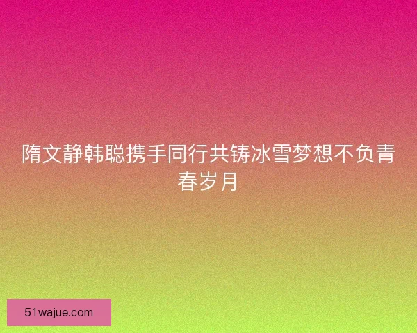 隋文静韩聪携手同行共铸冰雪梦想不负青春岁月 隋文静韩聪携手同行共铸冰雪梦想不负青春岁月