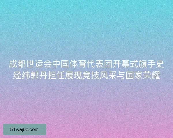 成都世运会中国体育代表团开幕式旗手史经纬郭丹担任展现竞技风采与国家荣耀