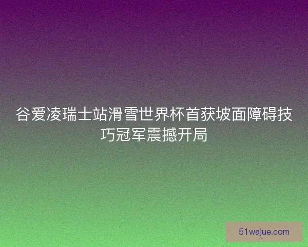 谷爱凌瑞士站滑雪世界杯首获坡面障碍技巧冠军震撼开局