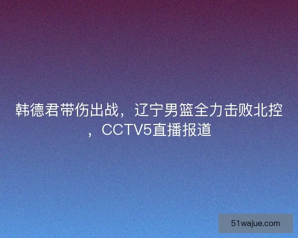 韩德君带伤出战，辽宁男篮全力击败北控，CCTV5直播报道