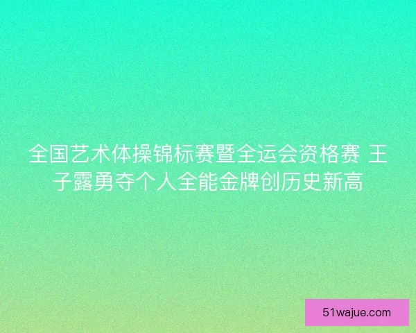 全国艺术体操锦标赛暨全运会资格赛 王子露勇夺个人全能金牌创历史新高