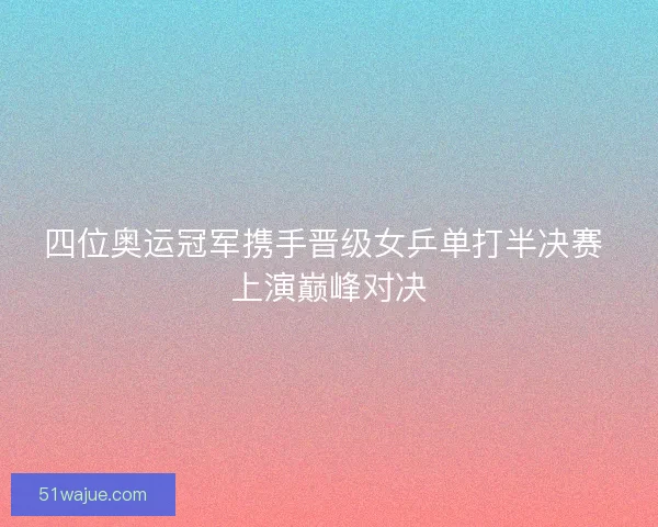 四位奥运冠军携手晋级女乒单打半决赛 上演巅峰对决