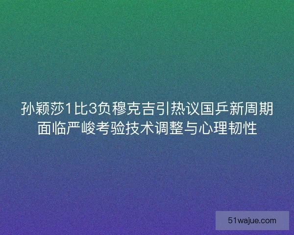 孙颖莎1比3负穆克吉引热议国乒新周期面临严峻考验技术调整与心理韧性