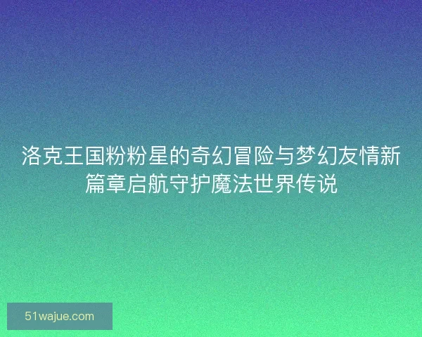 洛克王国粉粉星的奇幻冒险与梦幻友情新篇章启航守护魔法世界传说