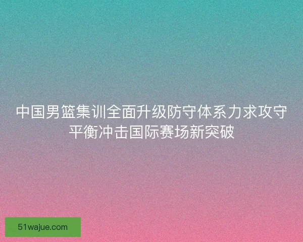 中国男篮集训全面升级防守体系力求攻守平衡冲击国际赛场新突破