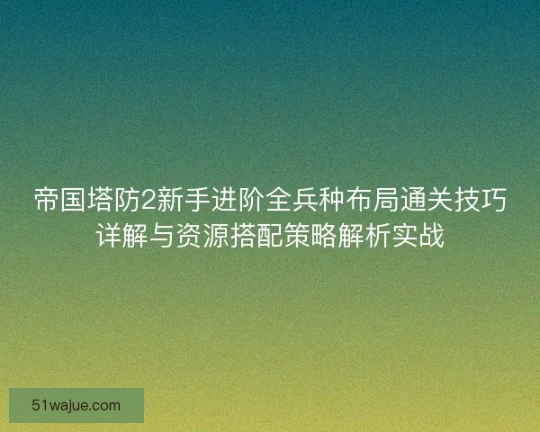 帝国塔防2新手进阶全兵种布局通关技巧详解与资源搭配策略解析实战