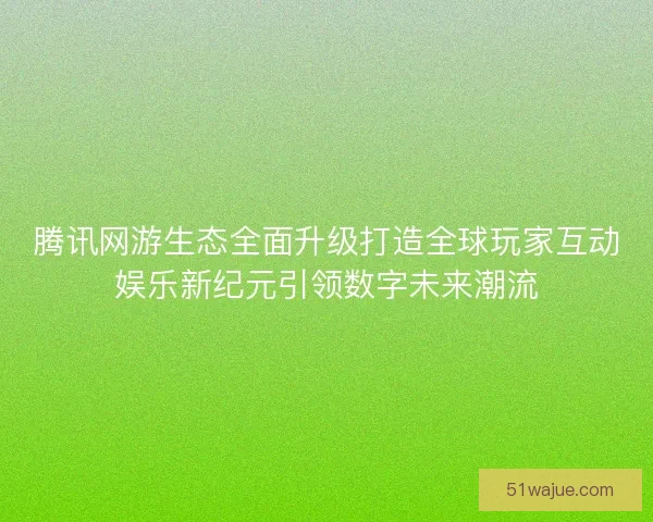 腾讯网游生态全面升级打造全球玩家互动娱乐新纪元引领数字未来潮流 腾讯网游生态全面升级打造全球玩家互动娱乐新纪元引领数字未来潮流