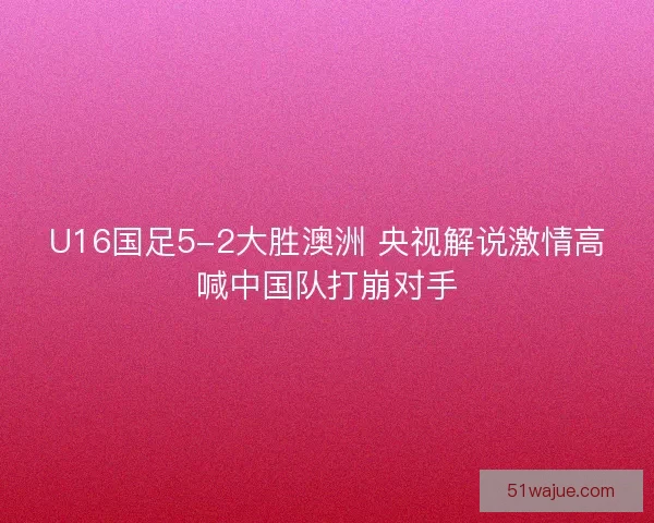 U16国足5-2大胜澳洲 央视解说激情高喊中国队打崩对手 U16国足5-2大胜澳洲 央视解说激情高喊中国队打崩对手