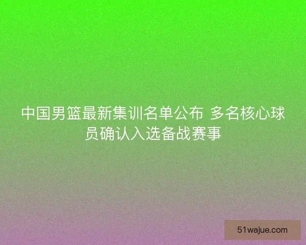 中国男篮最新集训名单公布 多名核心球员确认入选备战赛事