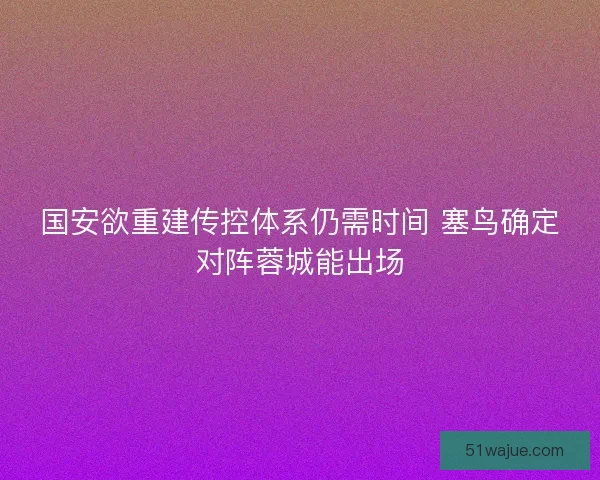 国安欲重建传控体系仍需时间 塞鸟确定对阵蓉城能出场 国安欲重建传控体系仍需时间 塞鸟确定对阵蓉城能出场