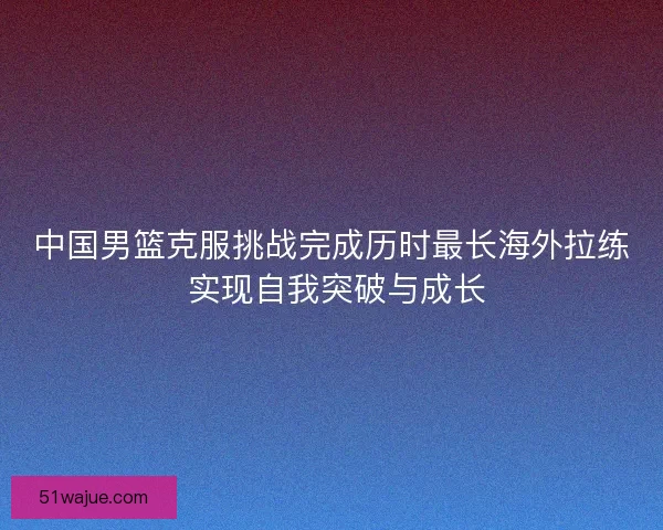 中国男篮克服挑战完成历时最长海外拉练 实现自我突破与成长