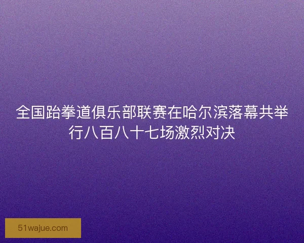 全国跆拳道俱乐部联赛在哈尔滨落幕共举行八百八十七场激烈对决