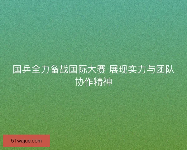 国乒全力备战国际大赛 展现实力与团队协作精神