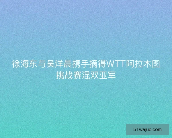 徐海东与吴洋晨携手摘得WTT阿拉木图挑战赛混双亚军