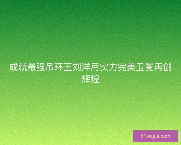 成就最强吊环王刘洋用实力完美卫冕再创辉煌